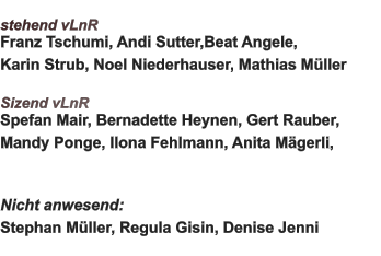 stehend vLnR Franz Tschumi, Andi Sutter,Beat Angele, Karin Strub, Noel Niederhauser, Mathias Müller  Sizend vLnR Spefan Mair, Bernadette Heynen, Gert Rauber, Mandy Ponge, Ilona Fehlmann, Anita Mägerli,   Nicht anwesend:  Stephan Müller, Regula Gisin, Denise Jenni